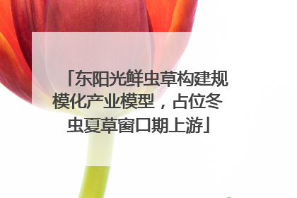 东阳光鲜虫草构建规模化产业模型，占位冬虫夏草窗口期上游