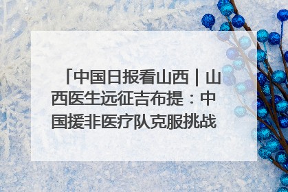 中国日报看山西|山西医生远征吉布提:中国援非医疗队克服挑战救助非洲患者