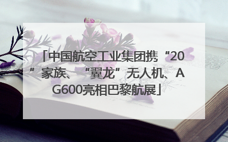 中国航空工业集团携“20”家族、“翼龙”无人机、AG600亮相巴黎航展