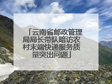 云南省邮政管理局局长带队暗访农村末端快递服务质量突出问题