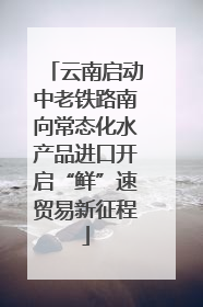 云南启动中老铁路南向常态化水产品进口开启“鲜”速贸易新征程