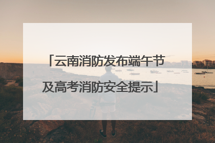 云南消防发布端午节及高考消防安全提示