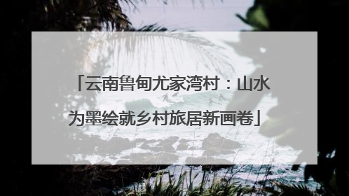 云南鲁甸尤家湾村：山水为墨绘就乡村旅居新画卷