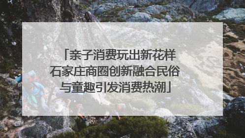 亲子消费玩出新花样 石家庄商圈创新融合民俗与童趣引发消费热潮