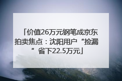 价值26万元钢笔成京东拍卖焦点：沈阳用户“捡漏”省下22.5万元