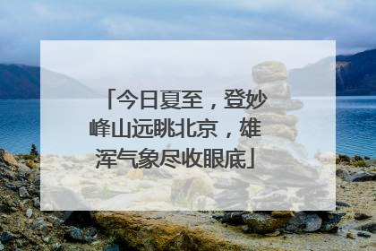 今日夏至，登妙峰山远眺北京，雄浑气象尽收眼底
