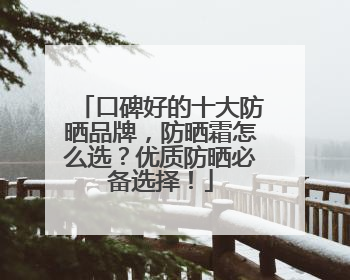 口碑好的十大防晒品牌，防晒霜怎么选？优质防晒必备选择！