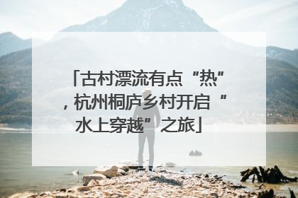 古村漂流有点“热”，杭州桐庐乡村开启“水上穿越”之旅