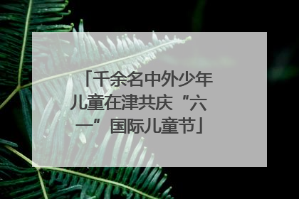 千余名中外少年儿童在津共庆“六一”国际儿童节