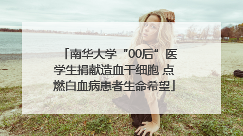 南华大学“00后”医学生捐献造血干细胞 点燃白血病患者生命希望