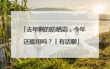 去年剩的防晒霜，今年还能用吗？丨有话聊