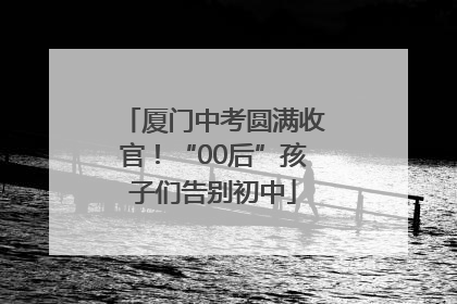 厦门中考圆满收官！“00后”孩子们告别初中