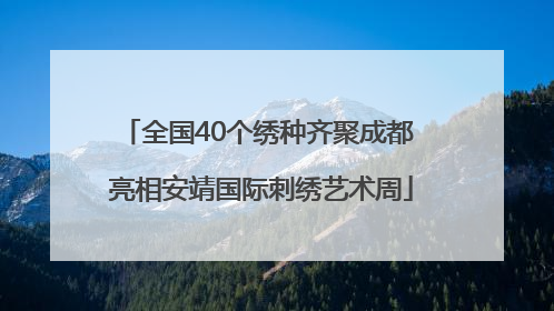 全国40个绣种齐聚成都 亮相安靖国际刺绣艺术周