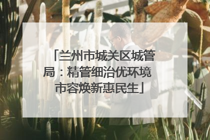 兰州市城关区城管局：精管细治优环境 市容焕新惠民生