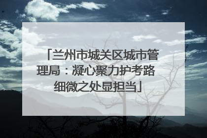 兰州市城关区城市管理局：凝心聚力护考路 细微之处显担当