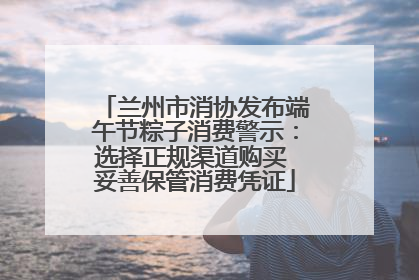 兰州市消协发布端午节粽子消费警示：选择正规渠道购买 妥善保管消费凭证