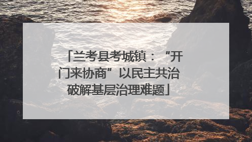 兰考县考城镇：“开门来协商”以民主共治破解基层治理难题