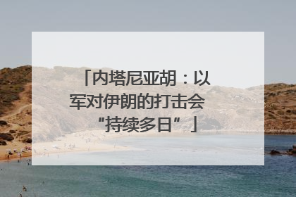 内塔尼亚胡：以军对伊朗的打击会“持续多日”