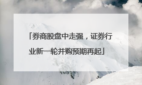 券商股盘中走强，证券行业新一轮并购预期再起