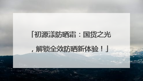 初源漾防晒霜：国货之光，解锁全效防晒新体验！