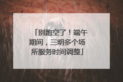 别跑空了！端午期间，三明多个场所服务时间调整