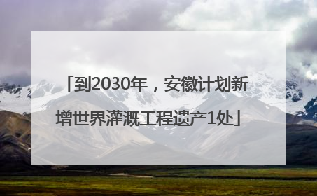 到2030年，安徽计划新增世界灌溉工程遗产1处
