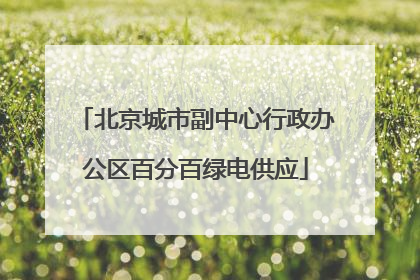 北京城市副中心行政办公区百分百绿电供应
