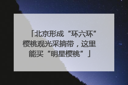 北京形成“环六环”樱桃观光采摘带，这里能买“明星樱桃”