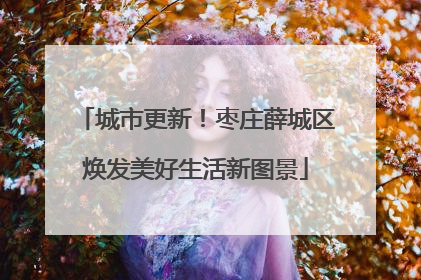 城市更新！枣庄薛城区焕发美好生活新图景