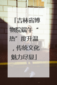 吉林省博物院端午“热”度升温，传统文化魅力尽显