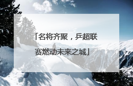 名将齐聚，乒超联赛燃动未来之城