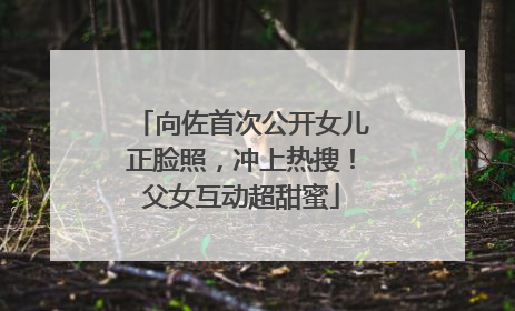 向佐首次公开女儿正脸照，冲上热搜！父女互动超甜蜜