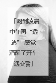 喝到凌晨中午再“透透” 感觉酒醒了开车遇交警