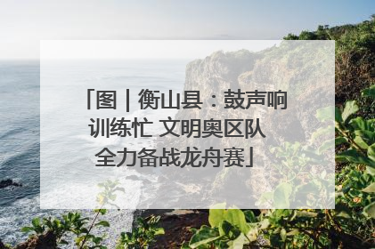 图｜衡山县：鼓声响 训练忙 文明奥区队全力备战龙舟赛