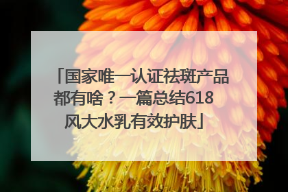 国家唯一认证祛斑产品都有啥？一篇总结618风大水乳有效护肤
