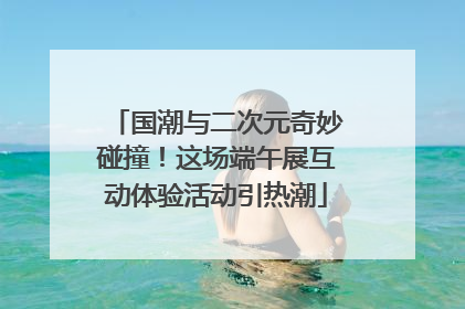 国潮与二次元奇妙碰撞！这场端午展互动体验活动引热潮