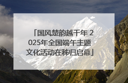 国风楚韵越千年 2025年全国端午主题文化活动在秭归启幕