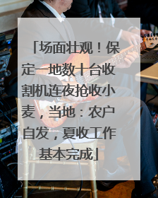 场面壮观！保定一地数十台收割机连夜抢收小麦，当地：农户自发，夏收工作基本完成