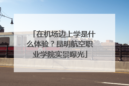 在机场边上学是什么体验？昆明航空职业学院实景曝光