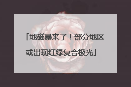 地磁暴来了！部分地区或出现红绿复合极光
