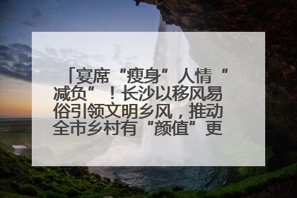 宴席“瘦身”人情“减负”！长沙以移风易俗引领文明乡风，推动全市乡村有“颜值”更显“气质”