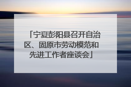 宁夏彭阳县召开自治区、固原市劳动模范和先进工作者座谈会