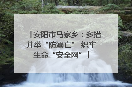 安阳市马家乡：多措并举“防溺亡” 织牢生命“安全网”