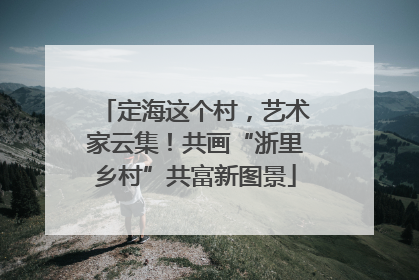 定海这个村，艺术家云集！共画“浙里乡村”共富新图景