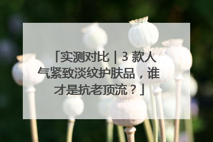 实测对比｜3 款人气紧致淡纹护肤品，谁才是抗老顶流？