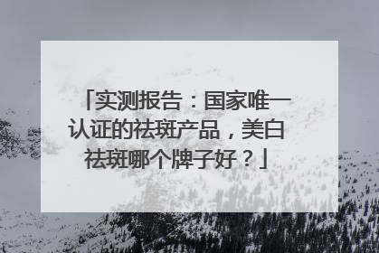 实测报告：国家唯一认证的祛斑产品，美白祛斑哪个牌子好？