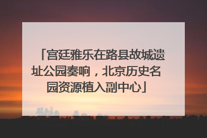 宫廷雅乐在路县故城遗址公园奏响，北京历史名园资源植入副中心