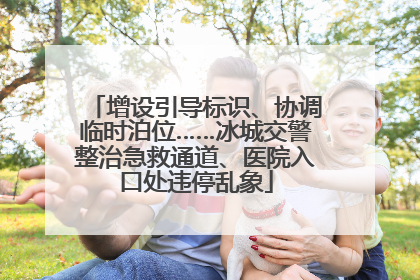 增设引导标识、协调临时泊位……冰城交警整治急救通道、医院入口处违停乱象