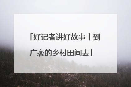 好记者讲好故事丨到广袤的乡村田间去