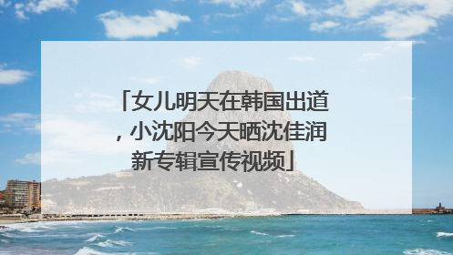 女儿明天在韩国出道，小沈阳今天晒沈佳润新专辑宣传视频